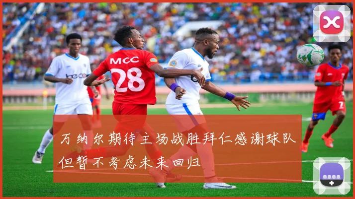 万纳尔期待主场战胜拜仁感谢球队但暂不考虑未来回归