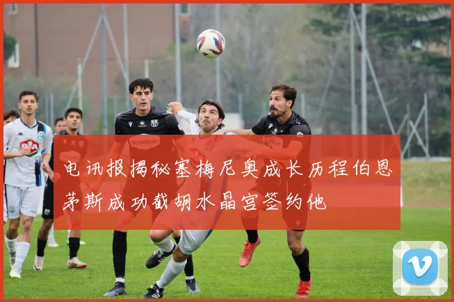 电讯报揭秘塞梅尼奥成长历程伯恩茅斯成功截胡水晶宫签约他