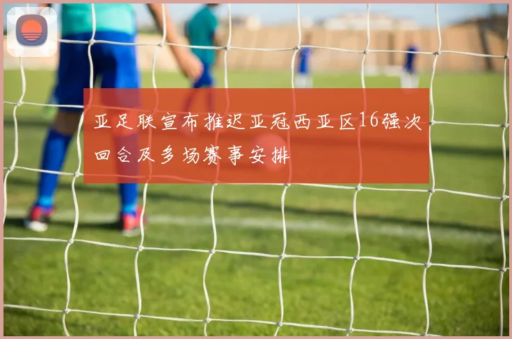 亚足联宣布推迟亚冠西亚区16强次回合及多场赛事安排