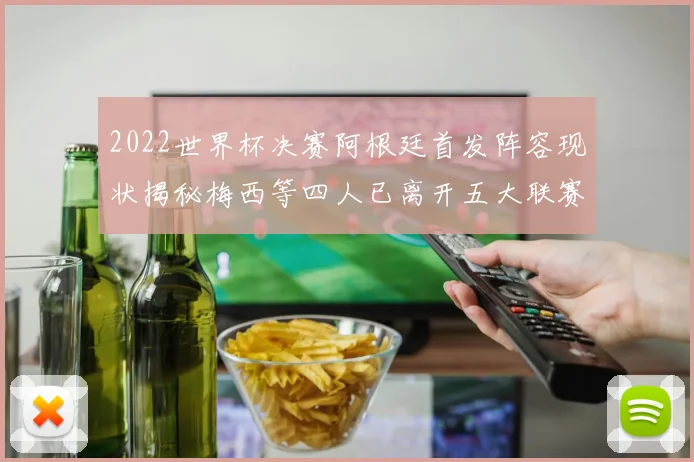 2022世界杯决赛阿根廷首发阵容现状揭秘梅西等四人已离开五大联赛