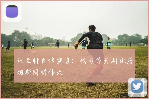 杜兰特自信宣言：我与乔丹科比詹姆斯同样伟大