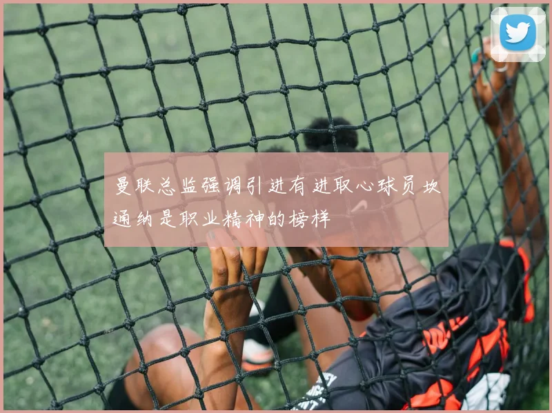 曼联总监强调引进有进取心球员坎通纳是职业精神的榜样