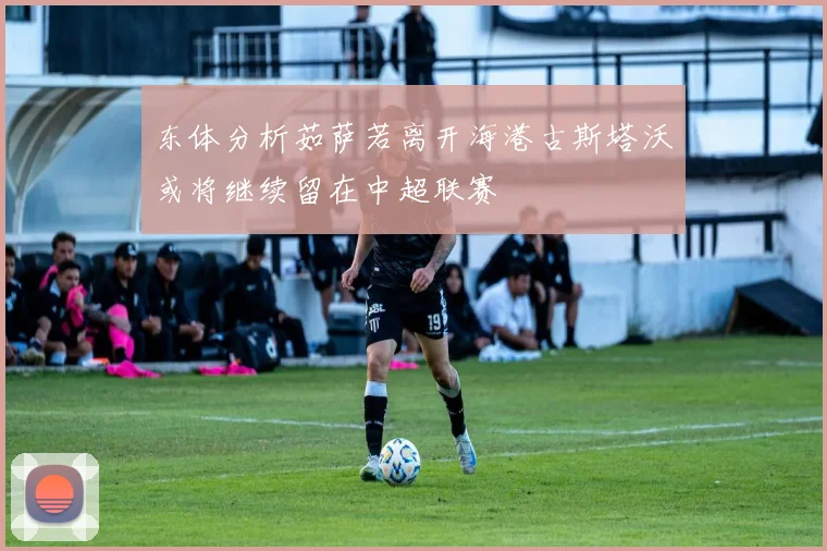 东体分析茹萨若离开海港古斯塔沃或将继续留在中超联赛