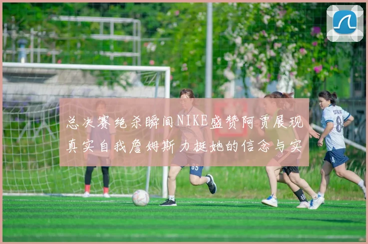 总决赛绝杀瞬间NIKE盛赞阿贾展现真实自我詹姆斯力挺她的信念与实力