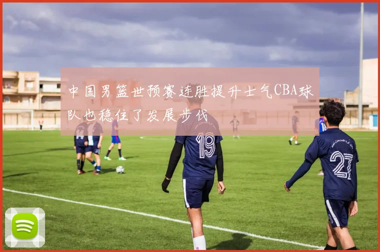 中国男篮世预赛连胜提升士气CBA球队也稳住了发展步伐