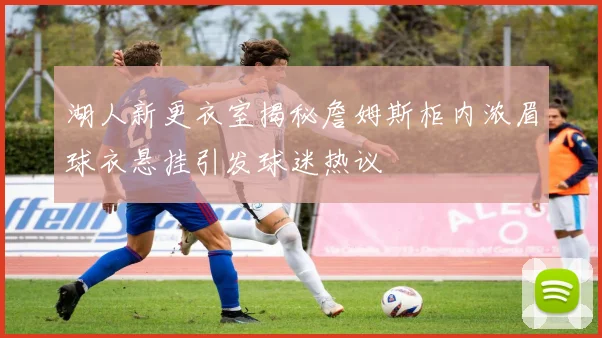 湖人新更衣室揭秘詹姆斯柜内浓眉球衣悬挂引发球迷热议