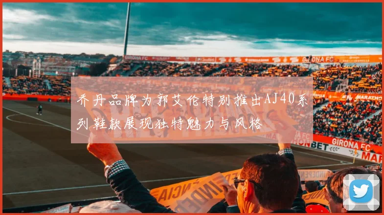 乔丹品牌为郭艾伦特别推出AJ40系列鞋款展现独特魅力与风格
