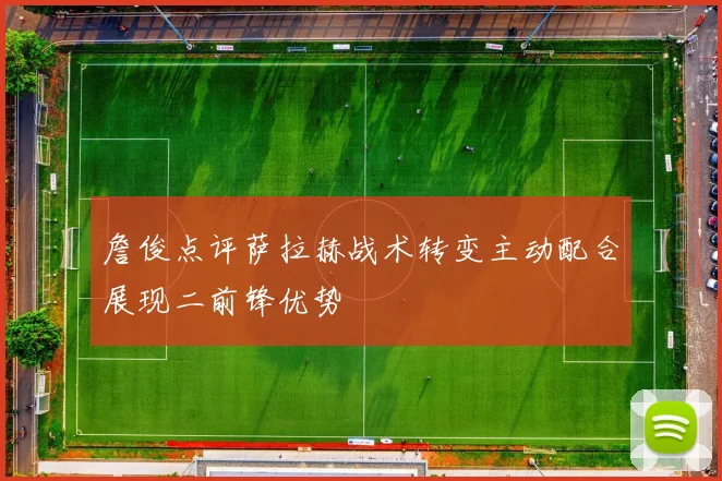 詹俊点评萨拉赫战术转变主动配合展现二前锋优势