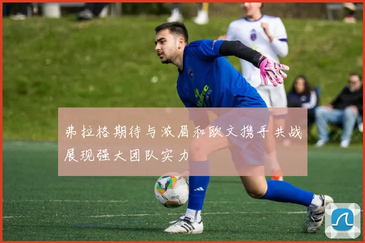 弗拉格期待与浓眉和欧文携手共战展现强大团队实力