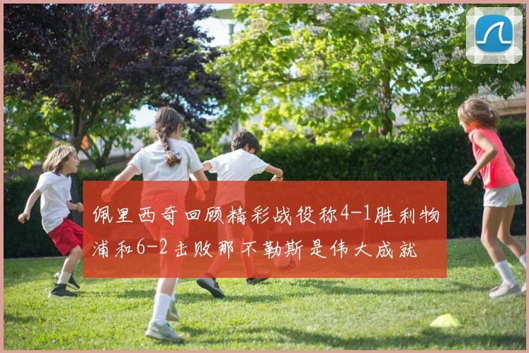 佩里西奇回顾精彩战役称4-1胜利物浦和6-2击败那不勒斯是伟大成就