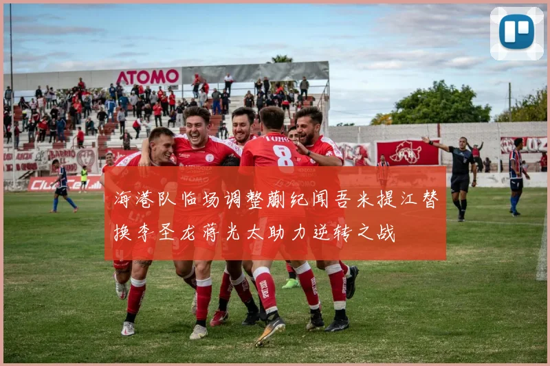海港队临场调整蒯纪闻吾米提江替换李圣龙蒋光太助力逆转之战