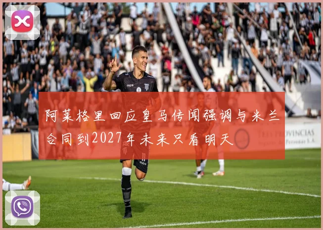 阿莱格里回应皇马传闻强调与米兰合同到2027年未来只看明天