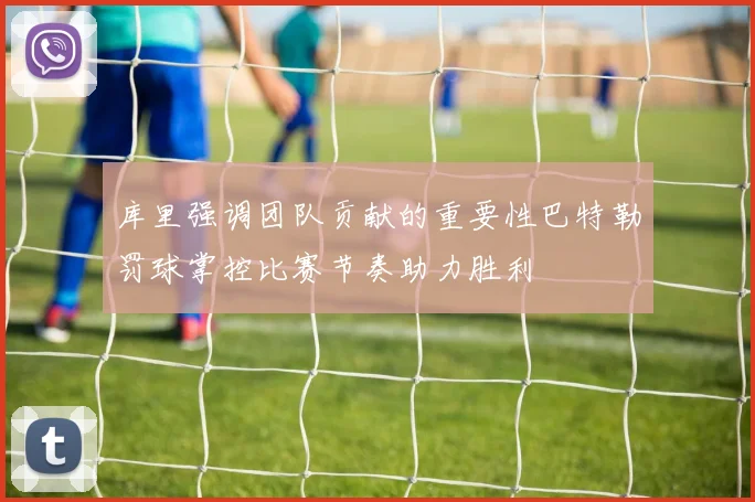库里强调团队贡献的重要性巴特勒罚球掌控比赛节奏助力胜利