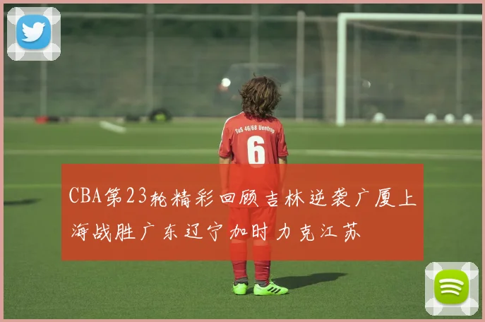 CBA第23轮精彩回顾吉林逆袭广厦上海战胜广东辽宁加时力克江苏