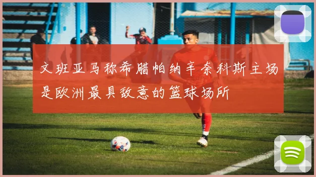 文班亚马称希腊帕纳辛奈科斯主场是欧洲最具敌意的篮球场所