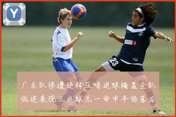 广东队惨遭逆转压哨进球掩盖全队低迷表现三分球无一命中半场落后26分