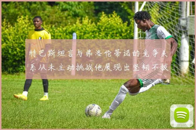 特巴斯坦言与弗洛伦蒂诺的竞争关系从未主动挑战他展现出坚韧不拔的精神