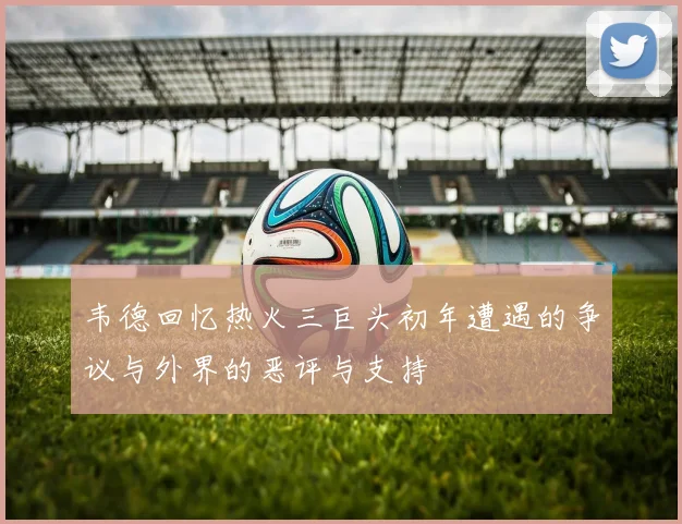 韦德回忆热火三巨头初年遭遇的争议与外界的恶评与支持