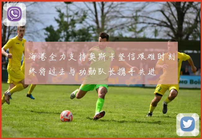 海港全力支持奥斯卡坚信艰难时刻终将过去与功勋队长携手共进