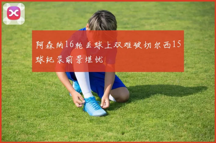 阿森纳16轮丢球上双难破切尔西15球纪录前景堪忧