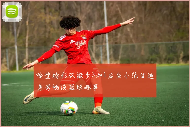 哈登精彩双撤步3加1后坐小范甘迪身旁畅谈篮球趣事