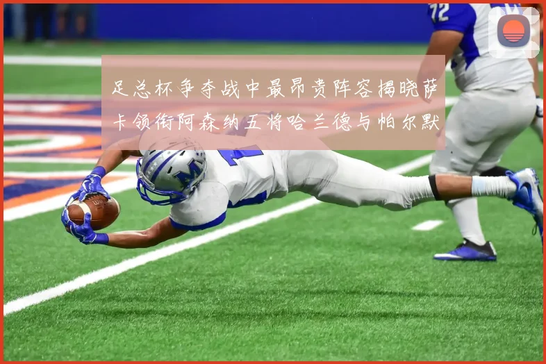 足总杯争夺战中最昂贵阵容揭晓萨卡领衔阿森纳五将哈兰德与帕尔默同在列