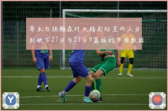 蒂米与杨瀚森对决精彩纷呈两人分别砍下27分与21分9篮板的华丽数据