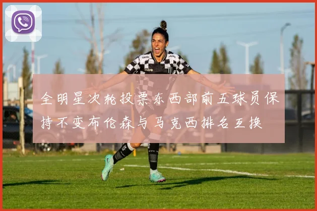 全明星次轮投票东西部前五球员保持不变布伦森与马克西排名互换