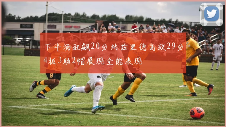 下半场狂飙20分纳兹里德高效29分4板3助2帽展现全能表现