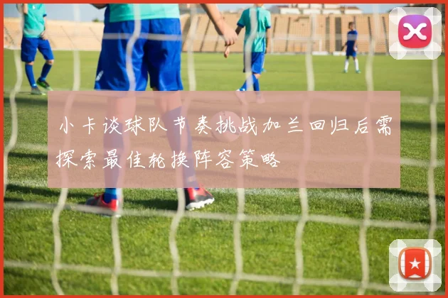 小卡谈球队节奏挑战加兰回归后需探索最佳轮换阵容策略