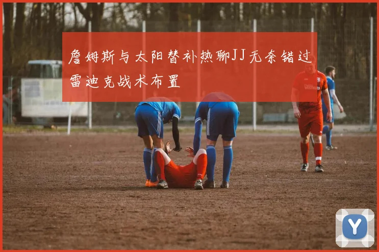 詹姆斯与太阳替补热聊JJ无奈错过雷迪克战术布置