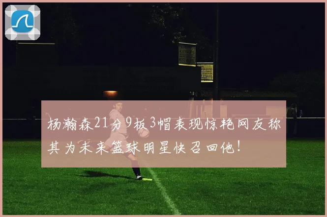 杨瀚森21分9板3帽表现惊艳网友称其为未来篮球明星快召回他！