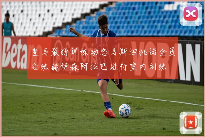 皇马最新训练动态马斯坦托诺全员合练赫伊森阿拉巴进行室内训练