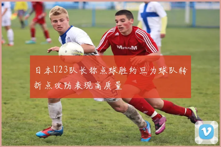 日本U23队长称点球胜约旦为球队转折点攻防表现高质量